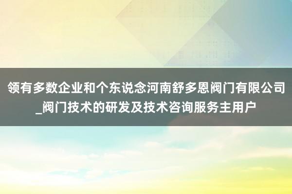 领有多数企业和个东说念河南舒多恩阀门有限公司_阀门技术的研发及技术咨询服务主用户